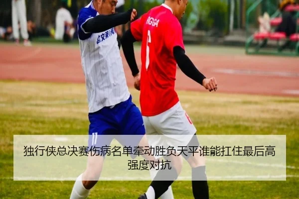独行侠总决赛伤病名单牵动胜负天平谁能扛住最后高强度对抗